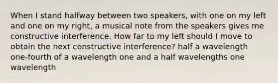 When I stand halfway between two speakers, with one on my left and one on my right, a musical note from the speakers gives me constructive interference. How far to my left should I move to obtain the next constructive interference? half a wavelength one-fourth of a wavelength one and a half wavelengths one wavelength