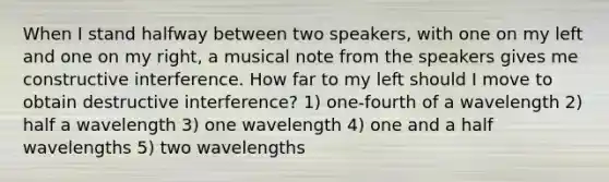 When I stand halfway between two speakers, with one on my left and one on my right, a musical note from the speakers gives me constructive interference. How far to my left should I move to obtain destructive interference? 1) one-fourth of a wavelength 2) half a wavelength 3) one wavelength 4) one and a half wavelengths 5) two wavelengths