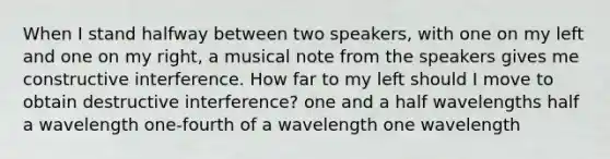 When I stand halfway between two speakers, with one on my left and one on my right, a musical note from the speakers gives me constructive interference. How far to my left should I move to obtain destructive interference? one and a half wavelengths half a wavelength one-fourth of a wavelength one wavelength