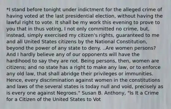 *I stand before tonight under indictment for the alleged crime of having voted at the last presidential election, without having the lawful right to vote. It shall be my work this evening to prove to you that in thus voting, I not only committed no crime, but, instead, simply exercised my citizen's rights, guaranteed to me and all United States citizens by the National Constitution, beyond the power of any state to deny. ..Are women persons? And I hardly believe any of our opponents will have the hardihood to say they are not. Being persons, then, women are citizens; and no state has a right to make any law, or to enforce any old law, that shall abridge their privileges or immunities. Hence, every discrimination against women in the constitutions and laws of the several states is today null and void, precisely as is every one against Negroes." Susan B. Anthony, "Is It a Crime for a Citizen of the United States to Vot