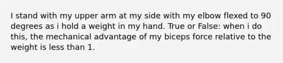 I stand with my upper arm at my side with my elbow flexed to 90 degrees as i hold a weight in my hand. True or False: when i do this, the mechanical advantage of my biceps force relative to the weight is less than 1.