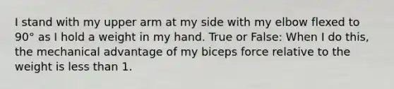 I stand with my upper arm at my side with my elbow flexed to 90° as I hold a weight in my hand. True or False: When I do this, the mechanical advantage of my biceps force relative to the weight is less than 1.