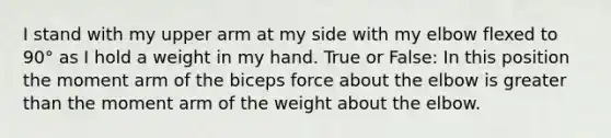 I stand with my upper arm at my side with my elbow flexed to 90° as I hold a weight in my hand. True or False: In this position the moment arm of the biceps force about the elbow is greater than the moment arm of the weight about the elbow.