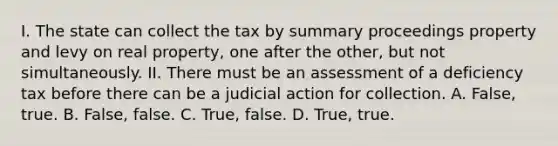 I. The state can collect the tax by summary proceedings property and levy on real property, one after the other, but not simultaneously. II. There must be an assessment of a deficiency tax before there can be a judicial action for collection. A. False, true. B. False, false. C. True, false. D. True, true.