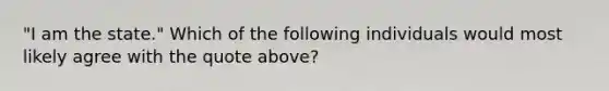 "I am the state." Which of the following individuals would most likely agree with the quote above?