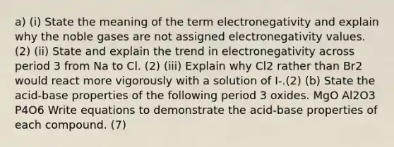 a) (i) State the meaning of the term electronegativity and explain why the noble gases are not assigned electronegativity values. (2) (ii) State and explain the trend in electronegativity across period 3 from Na to Cl. (2) (iii) Explain why Cl2 rather than Br2 would react more vigorously with a solution of I-.(2) (b) State the acid-base properties of the following period 3 oxides. MgO Al2O3 P4O6 Write equations to demonstrate the acid-base properties of each compound. (7)