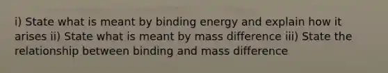 i) State what is meant by binding energy and explain how it arises ii) State what is meant by mass difference iii) State the relationship between binding and mass difference