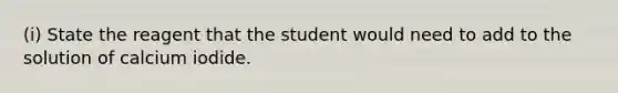 (i) State the reagent that the student would need to add to the solution of calcium iodide.