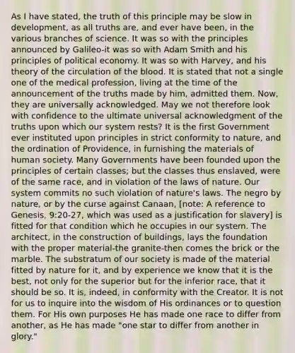 As I have stated, the truth of this principle may be slow in development, as all truths are, and ever have been, in the various branches of science. It was so with the principles announced by Galileo-it was so with Adam Smith and his principles of political economy. It was so with Harvey, and his theory of the circulation of the blood. It is stated that not a single one of the medical profession, living at the time of the announcement of the truths made by him, admitted them. Now, they are universally acknowledged. May we not therefore look with confidence to the ultimate universal acknowledgment of the truths upon which our system rests? It is the first Government ever instituted upon principles in strict conformity to nature, and the ordination of Providence, in furnishing the materials of human society. Many Governments have been founded upon the principles of certain classes; but the classes thus enslaved, were of the same race, and in violation of the laws of nature. Our system commits no such violation of nature's laws. The negro by nature, or by the curse against Canaan, [note: A reference to Genesis, 9:20-27, which was used as a justification for slavery] is fitted for that condition which he occupies in our system. The architect, in the construction of buildings, lays the foundation with the proper material-the granite-then comes the brick or the marble. The substratum of our society is made of the material fitted by nature for it, and by experience we know that it is the best, not only for the superior but for the inferior race, that it should be so. It is, indeed, in conformity with the Creator. It is not for us to inquire into the wisdom of His ordinances or to question them. For His own purposes He has made one race to differ from another, as He has made "one star to differ from another in glory."