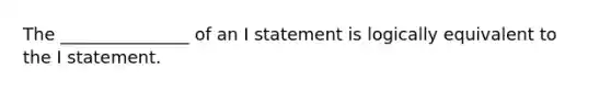 The _______________ of an I statement is logically equivalent to the I statement.