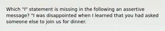 Which "I" statement is missing in the following an assertive message? "I was disappointed when I learned that you had asked someone else to join us for dinner.