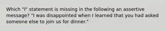 Which "I" statement is missing in the following an assertive message? "I was disappointed when I learned that you had asked someone else to join us for dinner."