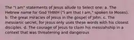 The "I am" statements of Jesus allude to Select one: a. The Hebrew name for God YHWH ("I am that I am," spoken to Moses). b. The great miracles of Jesus in the gospel of John. c. The messianic secret, for Jesus only uses these words with his closest disciples. d. The courage of Jesus to claim his messiahship in a context that was threatening and dangerous