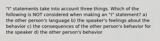 "I" statements take into account three things. Which of the following is NOT considered when making an "I" statement? a) the other person's language b) the speaker's feelings about the behavior c) the consequences of the other person's behavior for the speaker d) the other person's behavior