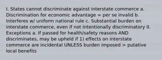 I. States cannot discriminate against interstate commerce a. Discrimination for economic advantage = per se invalid b. Interferes w/ uniform national rule c. Substantial burden on interstate commerce, even if not intentionally discriminatory II. Exceptions a. If passed for health/safety reasons AND discriminates, may be upheld if 1) effects on interstate commerce are incidental UNLESS burden imposed > putative local benefits