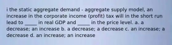 i the static aggregate demand - aggregate supply model, an increase in the corporate income (profit) tax will in the short run lead to _____ in real GDP and _____ in the price level. a. a decrease; an increase b. a decrease; a decrease c. an increase; a decrease d. an increase; an increase