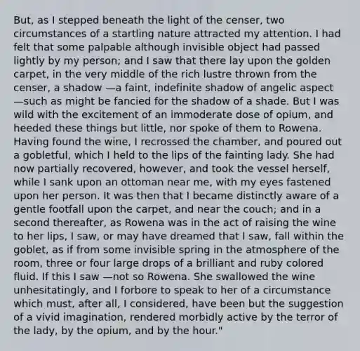 But, as I stepped beneath the light of the censer, two circumstances of a startling nature attracted my attention. I had felt that some palpable although invisible object had passed lightly by my person; and I saw that there lay upon the golden carpet, in the very middle of the rich lustre thrown from the censer, a shadow —a faint, indefinite shadow of angelic aspect —such as might be fancied for the shadow of a shade. But I was wild with the excitement of an immoderate dose of opium, and heeded these things but little, nor spoke of them to Rowena. Having found the wine, I recrossed the chamber, and poured out a gobletful, which I held to the lips of the fainting lady. She had now partially recovered, however, and took the vessel herself, while I sank upon an ottoman near me, with my eyes fastened upon her person. It was then that I became distinctly aware of a gentle footfall upon the carpet, and near the couch; and in a second thereafter, as Rowena was in the act of raising the wine to her lips, I saw, or may have dreamed that I saw, fall within the goblet, as if from some invisible spring in the atmosphere of the room, three or four large drops of a brilliant and ruby colored fluid. If this I saw —not so Rowena. She swallowed the wine unhesitatingly, and I forbore to speak to her of a circumstance which must, after all, I considered, have been but the suggestion of a vivid imagination, rendered morbidly active by the terror of the lady, by the opium, and by the hour."