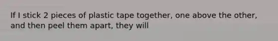 If I stick 2 pieces of plastic tape together, one above the other, and then peel them apart, they will