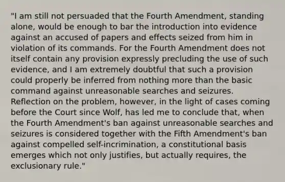 "I am still not persuaded that the Fourth Amendment, standing alone, would be enough to bar the introduction into evidence against an accused of papers and effects seized from him in violation of its commands. For the Fourth Amendment does not itself contain any provision expressly precluding the use of such evidence, and I am extremely doubtful that such a provision could properly be inferred from nothing more than the basic command against unreasonable searches and seizures. Reflection on the problem, however, in the light of cases coming before the Court since Wolf, has led me to conclude that, when the Fourth Amendment's ban against unreasonable searches and seizures is considered together with the Fifth Amendment's ban against compelled self-incrimination, a constitutional basis emerges which not only justifies, but actually requires, the exclusionary rule."