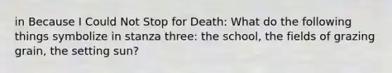 in Because I Could Not Stop for Death: What do the following things symbolize in stanza three: the school, the fields of grazing grain, the setting sun?