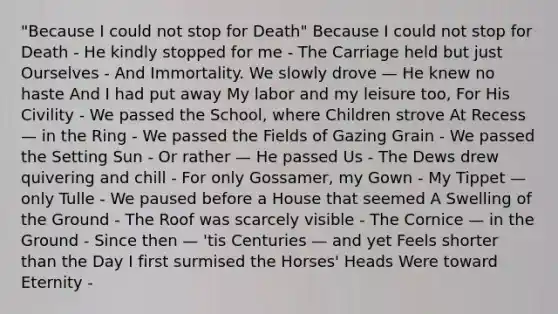 "Because I could not stop for Death" Because I could not stop for Death - He kindly stopped for me - The Carriage held but just Ourselves - And Immortality. We slowly drove — He knew no haste And I had put away My labor and my leisure too, For His Civility - We passed the School, where Children strove At Recess — in the Ring - We passed the Fields of Gazing Grain - We passed the Setting Sun - Or rather — He passed Us - The Dews drew quivering and chill - For only Gossamer, my Gown - My Tippet — only Tulle - We paused before a House that seemed A Swelling of the Ground - The Roof was scarcely visible - The Cornice — in the Ground - Since then — 'tis Centuries — and yet Feels shorter than the Day I first surmised the Horses' Heads Were toward Eternity -