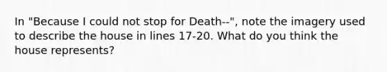 In "Because I could not stop for Death--", note the imagery used to describe the house in lines 17-20. What do you think the house represents?