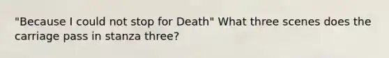 "Because I could not stop for Death" What three scenes does the carriage pass in stanza three?