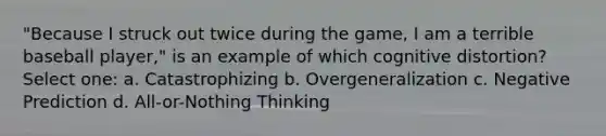 "Because I struck out twice during the game, I am a terrible baseball player," is an example of which cognitive distortion? Select one: a. Catastrophizing b. Overgeneralization c. Negative Prediction d. All-or-Nothing Thinking