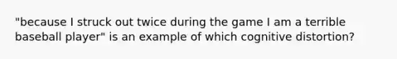 "because I struck out twice during the game I am a terrible baseball player" is an example of which cognitive distortion?