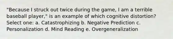 "Because I struck out twice during the game, I am a terrible baseball player," is an example of which cognitive distortion? Select one: a. Catastrophizing b. Negative Prediction c. Personalization d. Mind Reading e. Overgeneralization