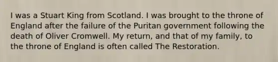 I was a Stuart King from Scotland. I was brought to the throne of England after the failure of the Puritan government following the death of Oliver Cromwell. My return, and that of my family, to the throne of England is often called The Restoration.