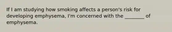 If I am studying how smoking affects a person's risk for developing emphysema, I'm concerned with the ________ of emphysema.