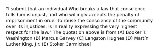 "I submit that an individual Who breaks a law that conscience tells him is unjust, and who willingly accepts the penalty of imprisonment in order to rouse the conscience of the community over its injustices, is in reality expressing the very highest respect for the law." The quotation above is from (A) Booker T. Washington (B) Marcus Garvey (C) Langston Hughes (D) Martín Luther King, J r. (E) Stoker Carmichael