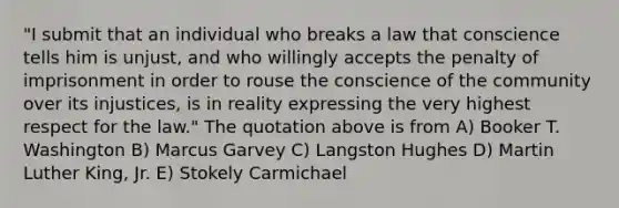 "I submit that an individual who breaks a law that conscience tells him is unjust, and who willingly accepts the penalty of imprisonment in order to rouse the conscience of the community over its injustices, is in reality expressing the very highest respect for the law." The quotation above is from A) Booker T. Washington B) Marcus Garvey C) Langston Hughes D) Martin Luther King, Jr. E) Stokely Carmichael