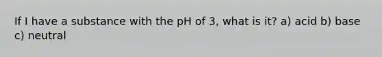 If I have a substance with the pH of 3, what is it? a) acid b) base c) neutral