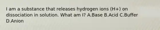 I am a substance that releases hydrogen ions (H+) on dissociation in solution. What am I? A.Base B.Acid C.Buffer D.Anion