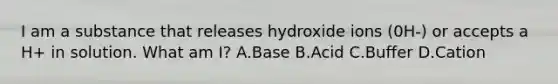 I am a substance that releases hydroxide ions (0H-) or accepts a H+ in solution. What am I? A.Base B.Acid C.Buffer D.Cation