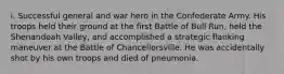 i. Successful general and war hero in the Confederate Army. His troops held their ground at the first Battle of Bull Run, held the Shenandoah Valley, and accomplished a strategic flanking maneuver at the Battle of Chancellorsville. He was accidentally shot by his own troops and died of pneumonia.