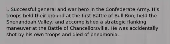 i. Successful general and war hero in the Confederate Army. His troops held their ground at the first Battle of Bull Run, held the Shenandoah Valley, and accomplished a strategic flanking maneuver at the Battle of Chancellorsville. He was accidentally shot by his own troops and died of pneumonia.