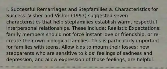 I. Successful Remarriages and Stepfamilies a. Characteristics for Success: Visher and Visher (1993) suggested seven characteristics that help stepfamilies establish warm, respectful interpersonal relationships. These include: Realistic Expectations: family members should not force instant love or friendship, or re-create their own biological families. This is particularly important for families with teens. Allow kids to mourn their losses: new stepparents who are sensitive to kids' feelings of sadness and depression, and allow expression of those feelings, are helpful.