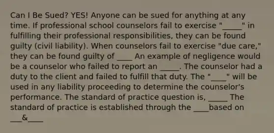 Can I Be Sued? YES! Anyone can be sued for anything at any time. If professional school counselors fail to exercise "_____" in fulfilling their professional responsibilities, they can be found guilty (civil liability). When counselors fail to exercise "due care," they can be found guilty of ____ An example of negligence would be a counselor who failed to report an _____. The counselor had a duty to the client and failed to fulfill that duty. The "____" will be used in any liability proceeding to determine the counselor's performance. The standard of practice question is, _____ The standard of practice is established through the ____based on ___&____