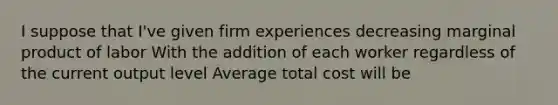 I suppose that I've given firm experiences decreasing marginal product of labor With the addition of each worker regardless of the current output level Average total cost will be