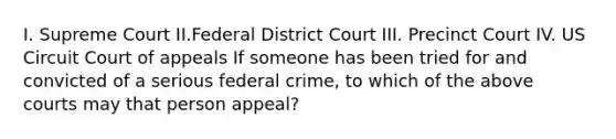 I. Supreme Court II.Federal District Court III. Precinct Court IV. US Circuit Court of appeals If someone has been tried for and convicted of a serious federal crime, to which of the above courts may that person appeal?