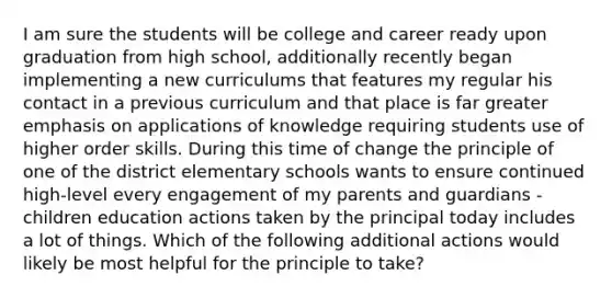 I am sure the students will be college and career ready upon graduation from high school, additionally recently began implementing a new curriculums that features my regular his contact in a previous curriculum and that place is far greater emphasis on applications of knowledge requiring students use of higher order skills. During this time of change the principle of one of the district elementary schools wants to ensure continued high-level every engagement of my parents and guardians - children education actions taken by the principal today includes a lot of things. Which of the following additional actions would likely be most helpful for the principle to take?