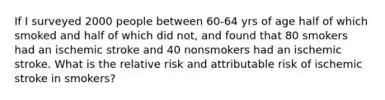 If I surveyed 2000 people between 60-64 yrs of age half of which smoked and half of which did not, and found that 80 smokers had an ischemic stroke and 40 nonsmokers had an ischemic stroke. What is the relative risk and attributable risk of ischemic stroke in smokers?