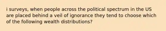 i surveys, when people across the political spectrum in the US are placed behind a veil of ignorance they tend to choose which of the following wealth distributions?