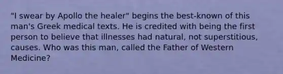 "I swear by Apollo the healer" begins the best-known of this man's Greek medical texts. He is credited with being the first person to believe that illnesses had natural, not superstitious, causes. Who was this man, called the Father of Western Medicine?