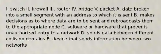 I. switch II. firewall III. router IV. bridge V. packet A. data broken into a small segment with an address to which it is sent B. makes decisions as to where data are to be sent and rebroadcasts them to the appropriate node C. software or hardware that prevents unauthorized entry to a network D. sends data between different collision domains E. device that sends information between two networks