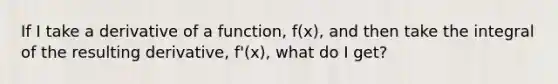 If I take a derivative of a function, f(x), and then take the integral of the resulting derivative, f'(x), what do I get?