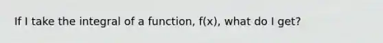 If I take the integral of a function, f(x), what do I get?